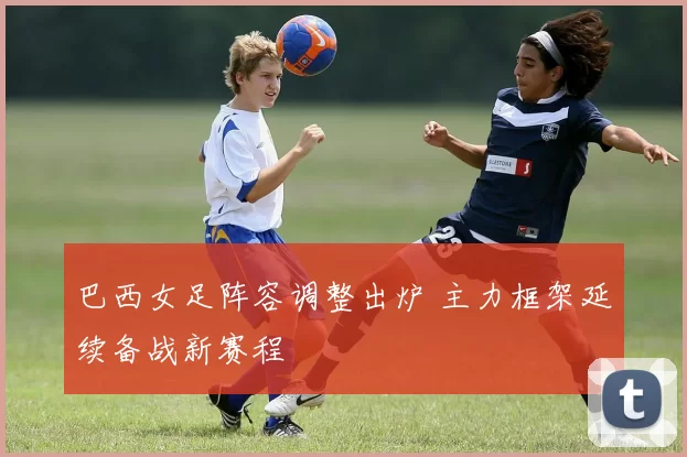 巴西女足阵容调整出炉 主力框架延续备战新赛程