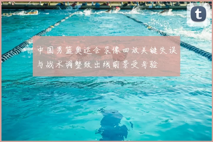中国男篮奥运会录像回放关键失误与战术调整致出线前景受考验