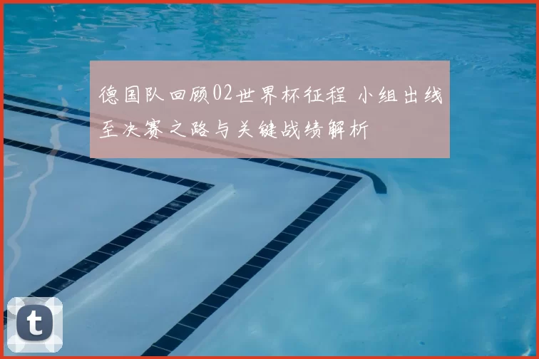 德国队回顾02世界杯征程 小组出线至决赛之路与关键战绩解析