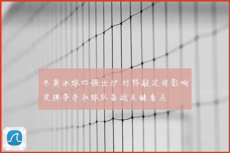 冬奥冰球四强出炉 对阵敲定将影响奖牌争夺和球队备战关键看点