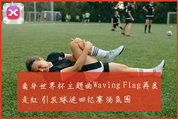 南非世界杯主题曲Waving Flag再度走红 引发球迷回忆赛场氛围