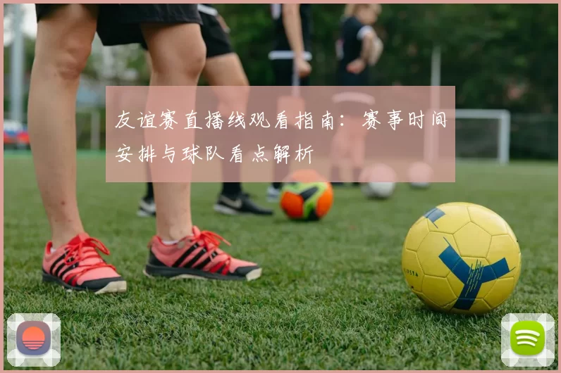 友谊赛直播线观看指南：赛事时间安排与球队看点解析