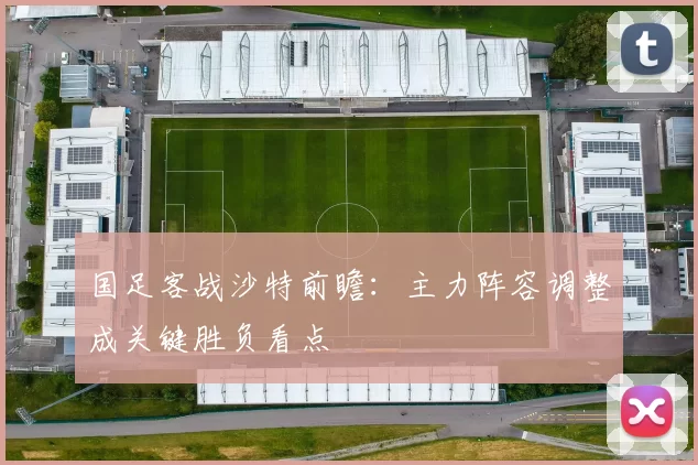 国足客战沙特前瞻：主力阵容调整成关键胜负看点