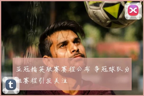 亚冠精英联赛赛程公布 争冠球队分组赛程引发关注