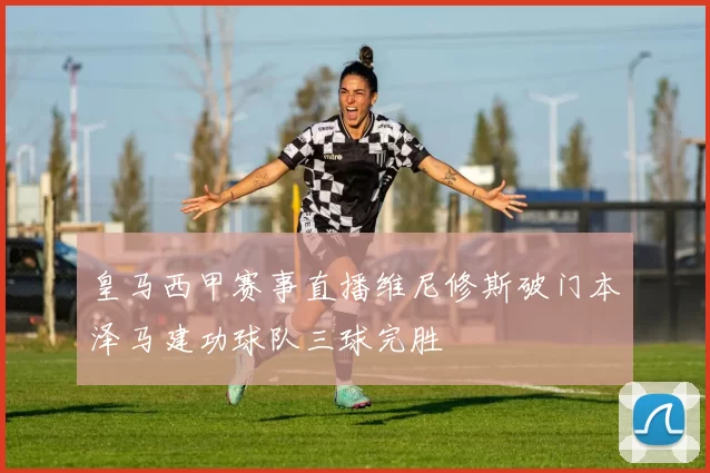 皇马西甲赛事直播维尼修斯破门本泽马建功球队三球完胜