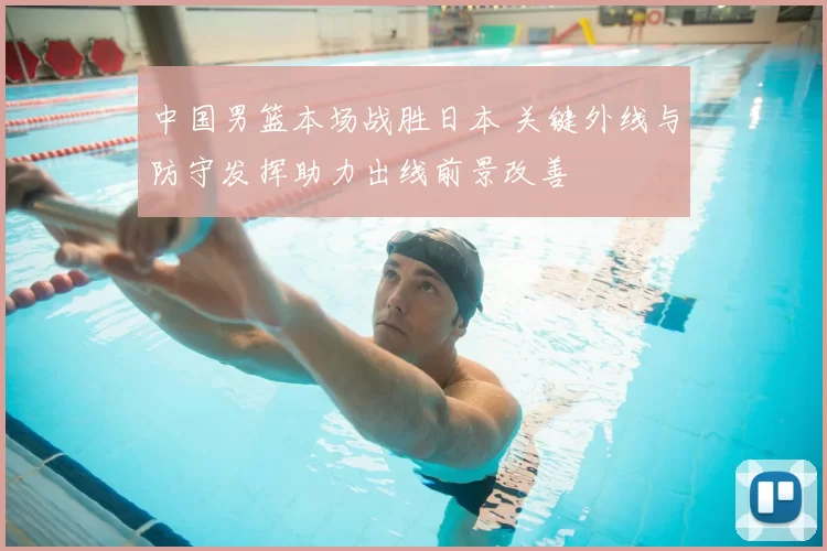 中国男篮本场战胜日本 关键外线与防守发挥助力出线前景改善