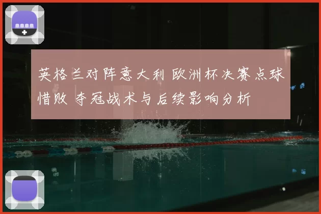 英格兰对阵意大利 欧洲杯决赛点球惜败 夺冠战术与后续影响分析