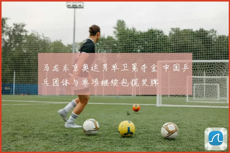 马龙东京奥运男单卫冕夺金 中国乒乓团体与单项继续包揽奖牌