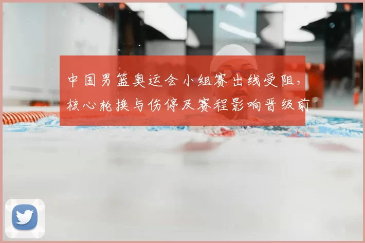 中国男篮奥运会小组赛出线受阻，核心轮换与伤停及赛程影响晋级前景