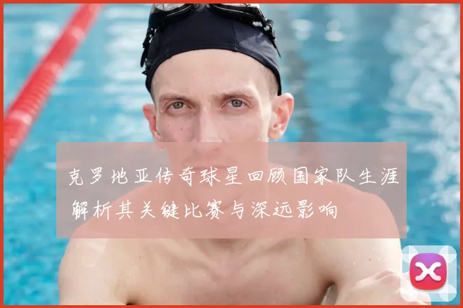 克罗地亚传奇球星回顾国家队生涯 解析其关键比赛与深远影响