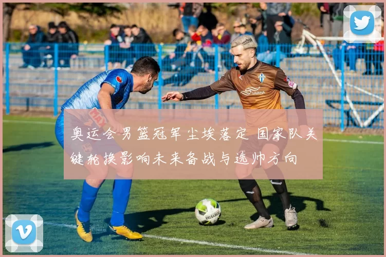 奥运会男篮冠军尘埃落定 国家队关键轮换影响未来备战与选帅方向