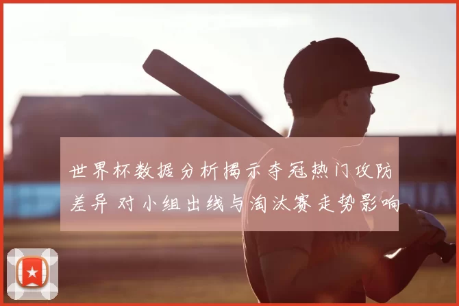 世界杯数据分析揭示夺冠热门攻防差异 对小组出线与淘汰赛走势影响显著
