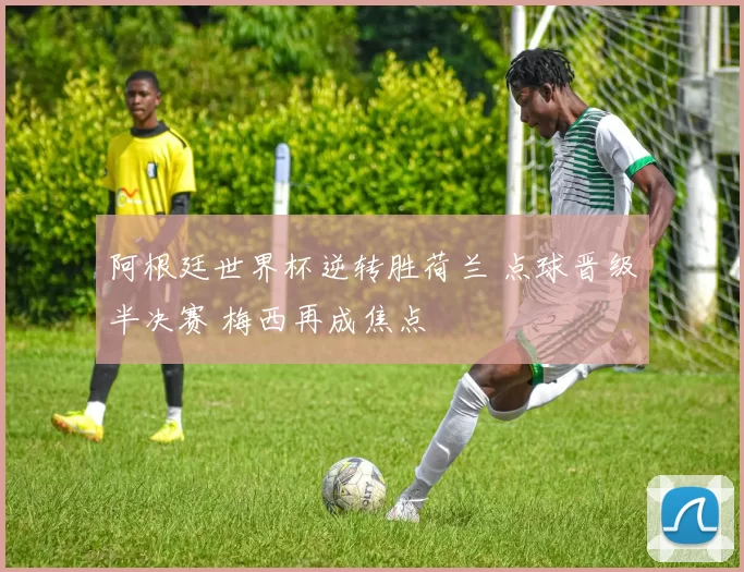 阿根廷世界杯逆转胜荷兰 点球晋级半决赛 梅西再成焦点