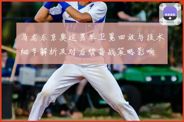 马龙东京奥运男单卫冕回放与技术细节解析及对后续备战策略影响