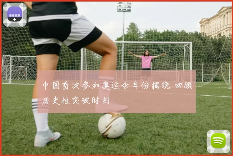 中国首次参加奥运会年份揭晓 回顾历史性突破时刻