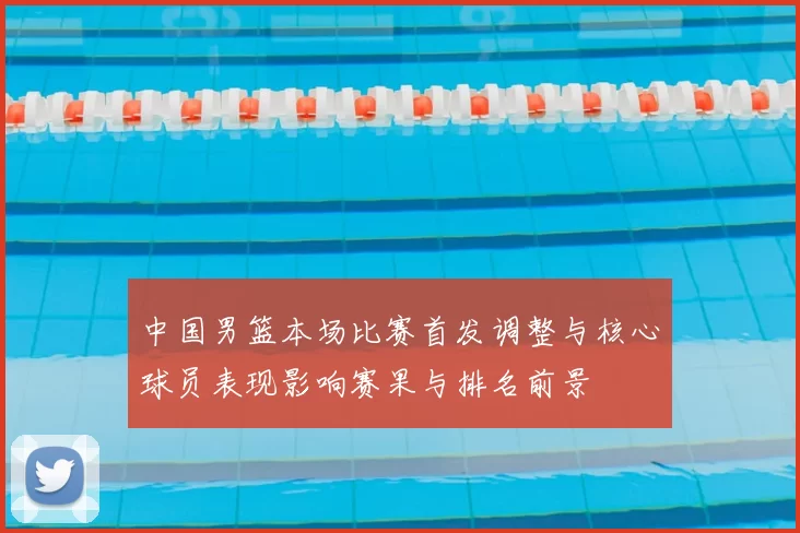 中国男篮本场比赛首发调整与核心球员表现影响赛果与排名前景