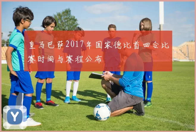 皇马巴萨2017年国家德比首回合比赛时间与赛程公布