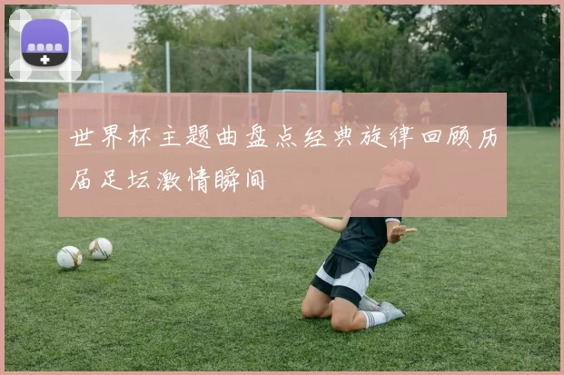 世界杯主题曲盘点经典旋律回顾历届足坛激情瞬间