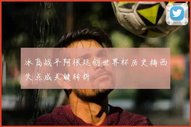 冰岛战平阿根廷创世界杯历史梅西失点成关键转折