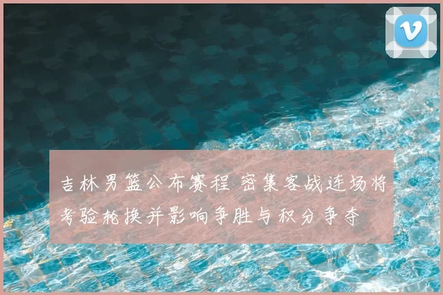 吉林男篮公布赛程 密集客战连场将考验轮换并影响争胜与积分争夺