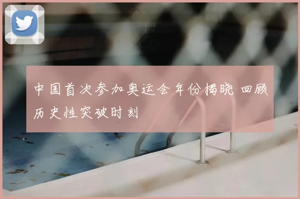 中国首次参加奥运会年份揭晓 回顾历史性突破时刻