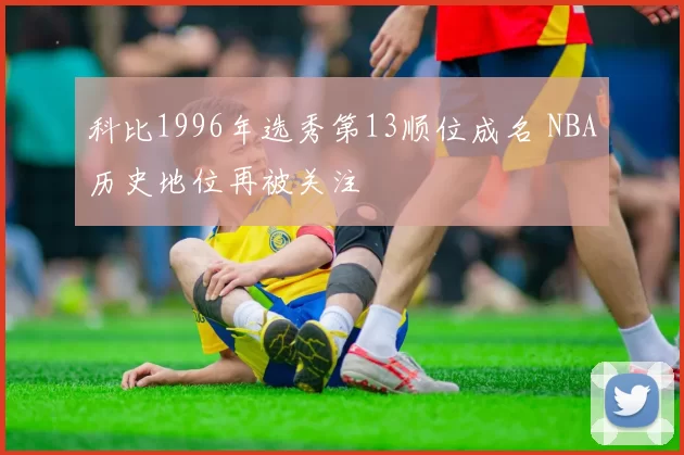 科比1996年选秀第13顺位成名 NBA历史地位再被关注