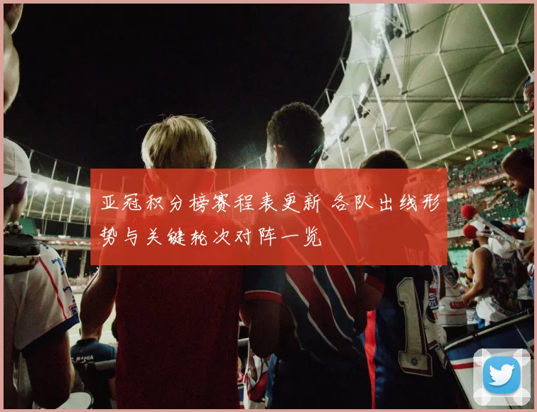 亚冠积分榜赛程表更新 各队出线形势与关键轮次对阵一览
