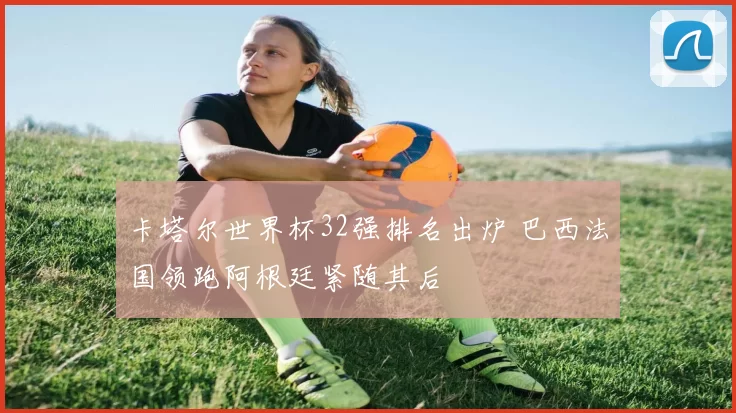 卡塔尔世界杯32强排名出炉 巴西法国领跑阿根廷紧随其后
