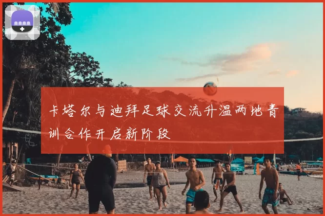 卡塔尔与迪拜足球交流升温两地青训合作开启新阶段