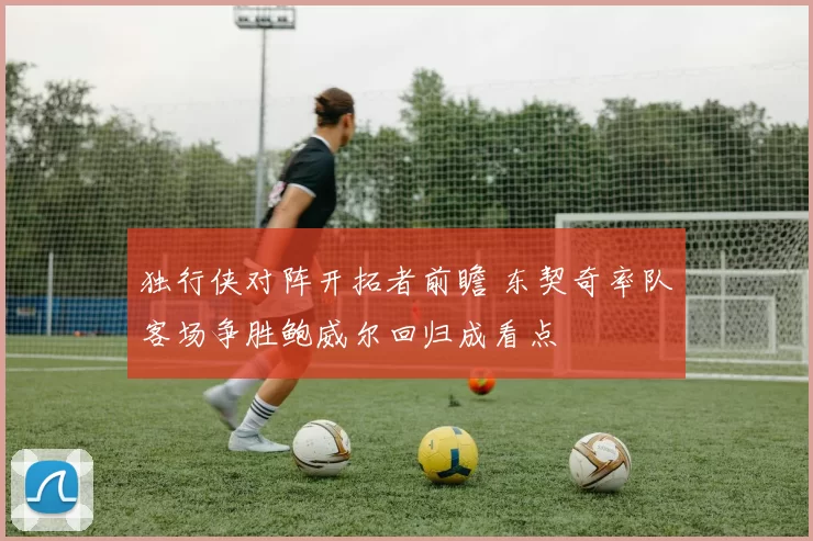 独行侠对阵开拓者前瞻 东契奇率队客场争胜鲍威尔回归成看点