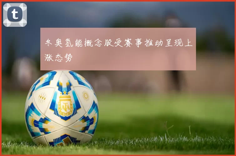 冬奥氢能概念股受赛事推动呈现上涨态势