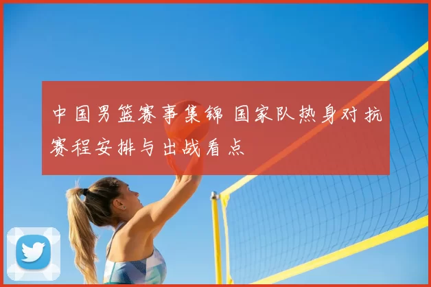中国男篮赛事集锦 国家队热身对抗赛程安排与出战看点