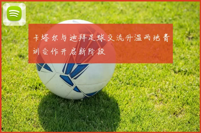 卡塔尔与迪拜足球交流升温两地青训合作开启新阶段