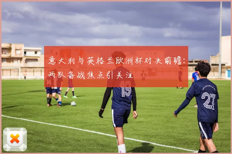 意大利与英格兰欧洲杯对决前瞻：两队备战焦点引关注