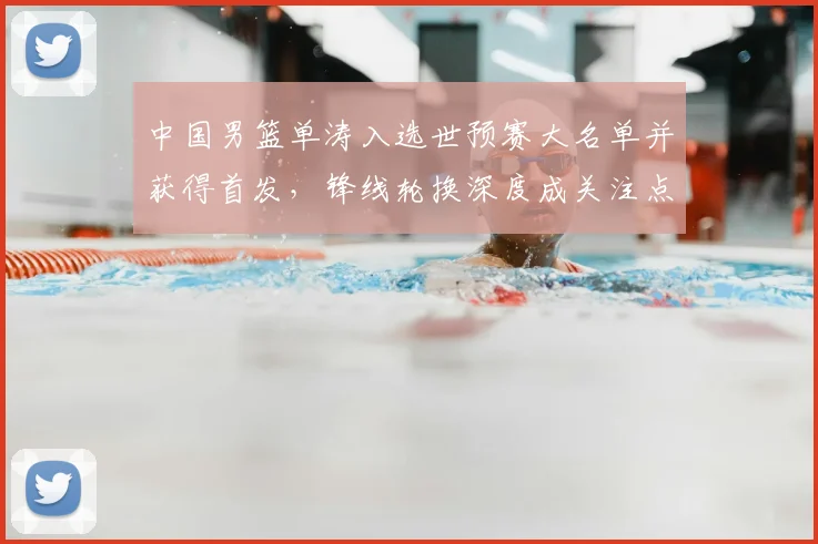 中国男篮单涛入选世预赛大名单并获得首发，锋线轮换深度成关注点