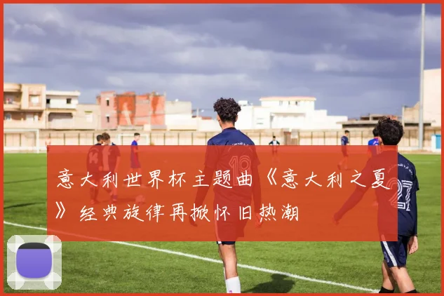 意大利世界杯主题曲《意大利之夏》经典旋律再掀怀旧热潮