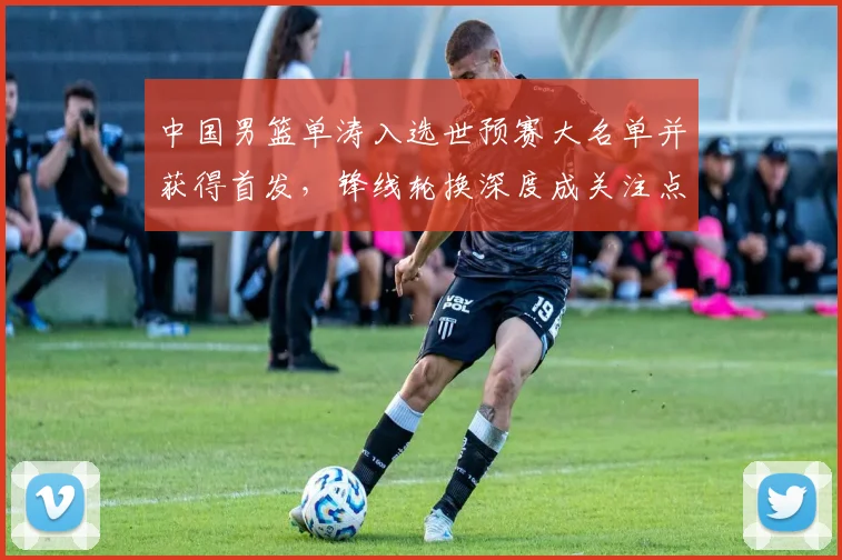中国男篮单涛入选世预赛大名单并获得首发，锋线轮换深度成关注点