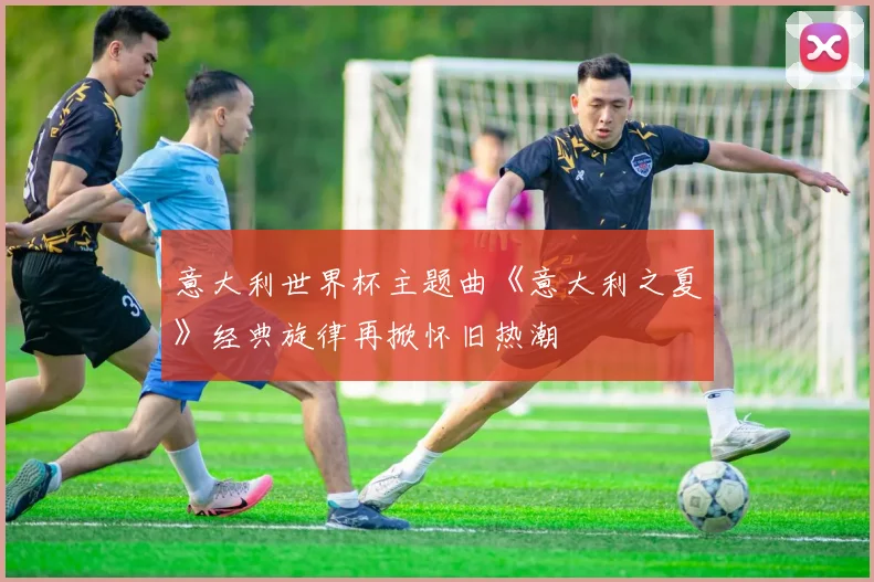 意大利世界杯主题曲《意大利之夏》经典旋律再掀怀旧热潮