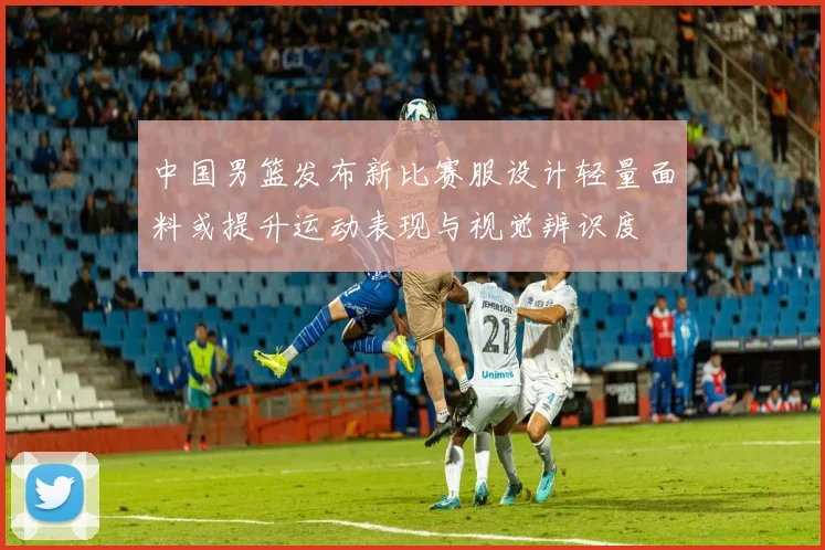中国男篮发布新比赛服设计轻量面料或提升运动表现与视觉辨识度