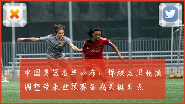 中国男篮名单公布，锋线后卫轮换调整带来世预赛备战关键看点