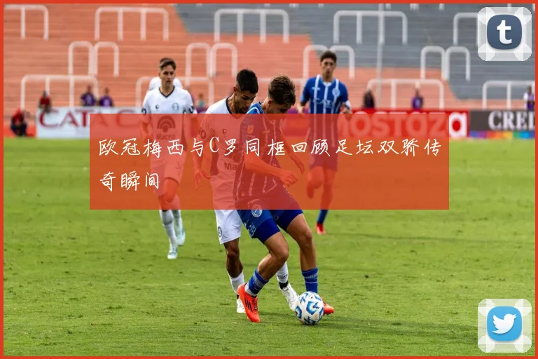 欧冠梅西与C罗同框回顾足坛双骄传奇瞬间