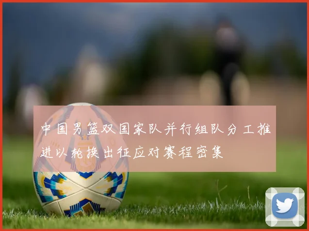 中国男篮双国家队并行组队分工推进以轮换出征应对赛程密集