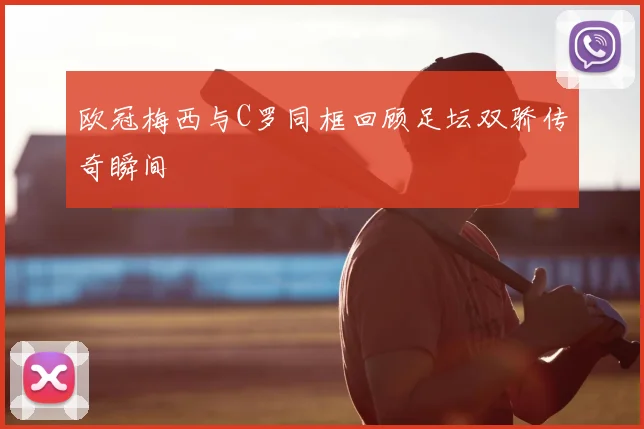 欧冠梅西与C罗同框回顾足坛双骄传奇瞬间