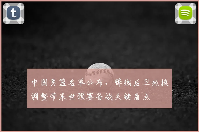 中国男篮名单公布，锋线后卫轮换调整带来世预赛备战关键看点