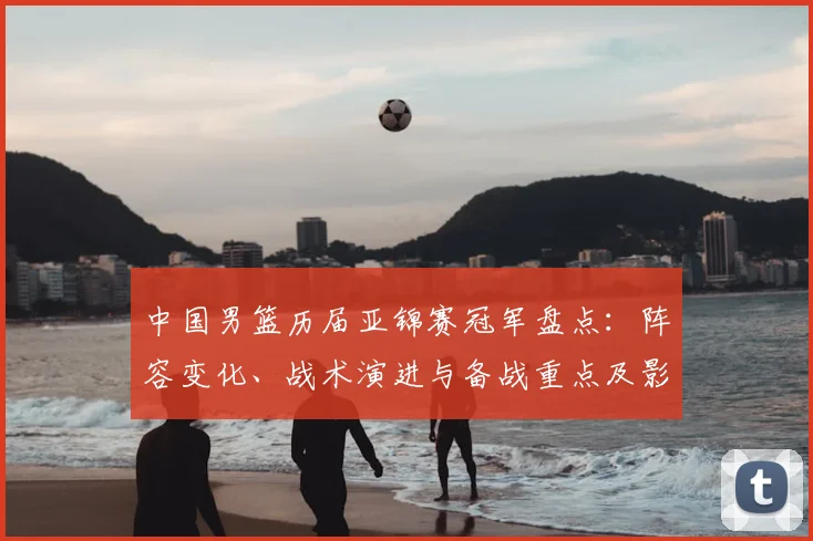 中国男篮历届亚锦赛冠军盘点：阵容变化、战术演进与备战重点及影响