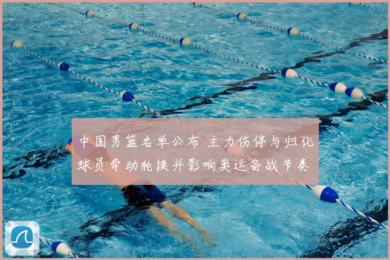 中国男篮名单公布 主力伤停与归化球员牵动轮换并影响奥运备战节奏