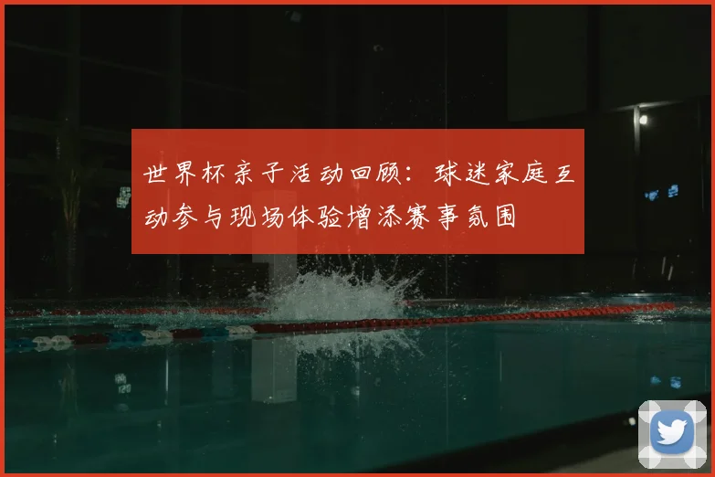 世界杯亲子活动回顾:球迷家庭互动参与现场体验增添赛事氛围