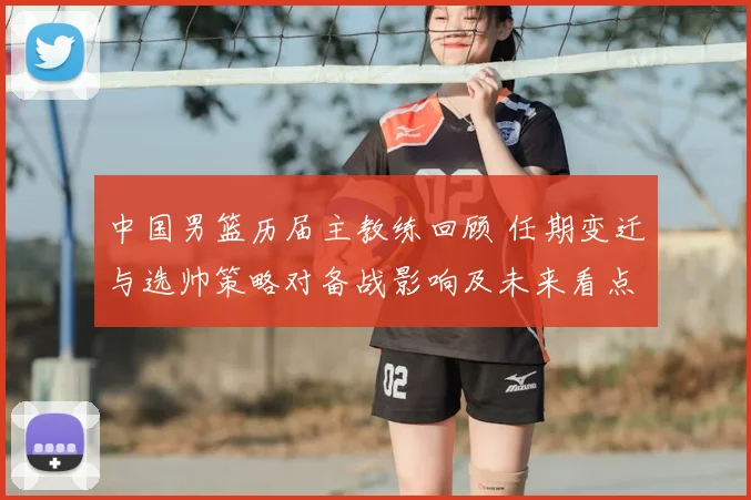 中国男篮历届主教练回顾 任期变迁与选帅策略对备战影响及未来看点
