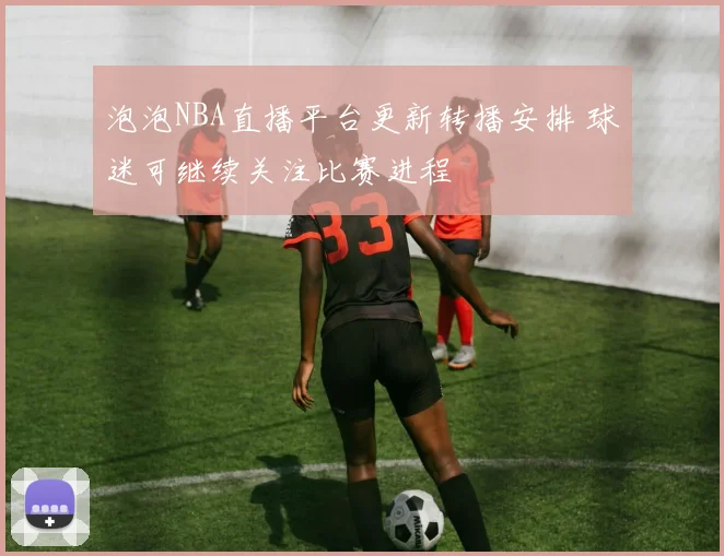 泡泡NBA直播平台更新转播安排 球迷可继续关注比赛进程