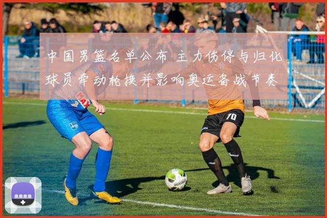 中国男篮名单公布 主力伤停与归化球员牵动轮换并影响奥运备战节奏